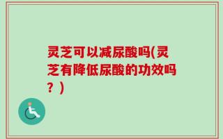灵芝可以减尿酸吗(灵芝有降低尿酸的功效吗？)