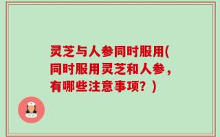 灵芝与人参同时服用(同时服用灵芝和人参，有哪些注意事项？)