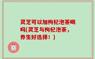 灵芝可以加枸杞泡茶喝吗(灵芝与枸杞泡茶，养生好选择！)