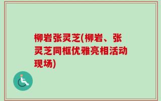 柳岩张灵芝(柳岩、张灵芝同框优雅亮相活动现场)