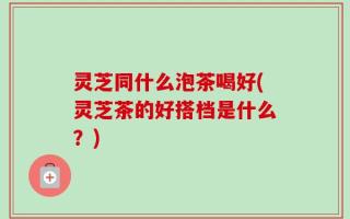 灵芝同什么泡茶喝好(灵芝茶的好搭档是什么？)