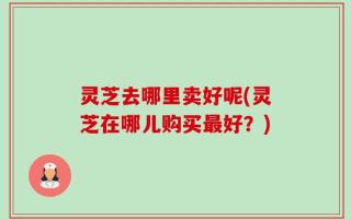 灵芝去哪里卖好呢(灵芝在哪儿购买最好？)