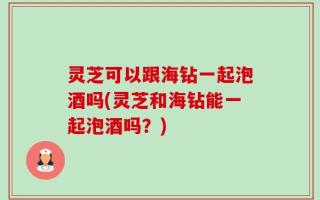 灵芝可以跟海钻一起泡酒吗(灵芝和海钻能一起泡酒吗？)