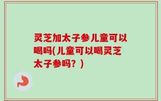 灵芝加太子参儿童可以喝吗(儿童可以喝灵芝太子参吗？)