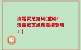清霜灵芝旭风(重磅！清霜灵芝旭风震撼登场！)