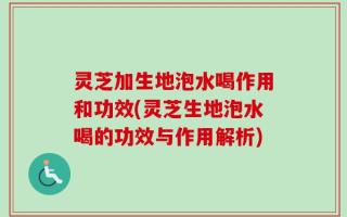 灵芝加生地泡水喝作用和功效(灵芝生地泡水喝的功效与作用解析)