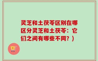 灵芝和土茯苓区别在哪区分灵芝和土茯苓：它们之间有哪些不同？)