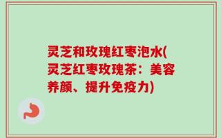 灵芝和玫瑰红枣泡水(灵芝红枣玫瑰茶：美容养颜、提升免疫力)