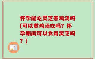 怀孕能吃灵芝煮鸡汤吗(可以煮鸡汤吃吗？怀孕期间可以食用灵芝吗？)
