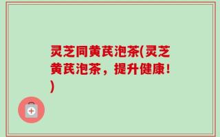 灵芝同黄芪泡茶(灵芝黄芪泡茶，提升健康！)