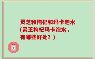 灵芝和枸杞和玛卡泡水(灵芝枸杞玛卡泡水，有哪些好处？)