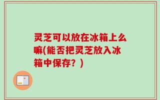 灵芝可以放在冰箱上么嘛(能否把灵芝放入冰箱中保存？)