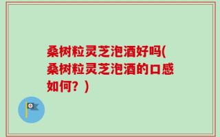 桑树粒灵芝泡酒好吗(桑树粒灵芝泡酒的口感如何？)