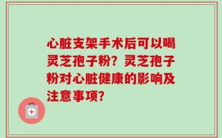 心脏支架手术后可以喝灵芝孢子粉？灵芝孢子粉对心脏健康的影响及注意事项？