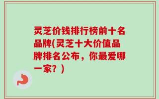 灵芝价钱排行榜前十名品牌(灵芝十大价值品牌排名公布，你最爱哪一家？)