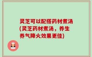 灵芝可以配搭药材煮汤(灵芝药材煮汤，养生养气降火效果更佳)