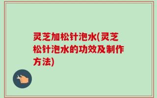 灵芝加松针泡水(灵芝松针泡水的功效及制作方法)