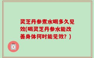 灵芝丹参煮水喝多久见效(喝灵芝丹参水能改善身体何时能见效？)