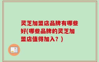 灵芝加盟店品牌有哪些好(哪些品牌的灵芝加盟店值得加入？)