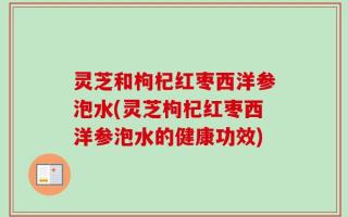 灵芝和枸杞红枣西洋参泡水(灵芝枸杞红枣西洋参泡水的健康功效)