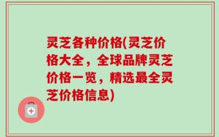 灵芝各种价格(灵芝价格大全，全球品牌灵芝价格一览，精选最全灵芝价格信息)