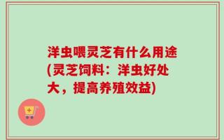 洋虫喂灵芝有什么用途(灵芝饲料：洋虫好处大，提高养殖效益)