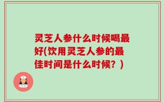灵芝人参什么时候喝最好(饮用灵芝人参的最佳时间是什么时候？)