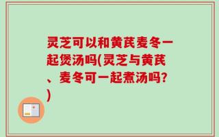 灵芝可以和黄芪麦冬一起煲汤吗(灵芝与黄芪、麦冬可一起煮汤吗？)