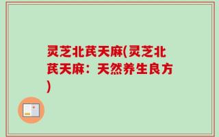 灵芝北芪天麻(灵芝北芪天麻：天然养生良方)