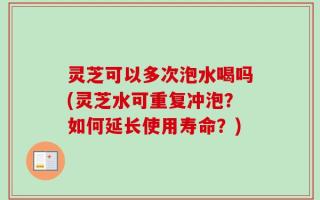 灵芝可以多次泡水喝吗(灵芝水可重复冲泡？如何延长使用寿命？)