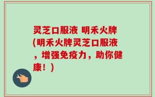 灵芝口服液 明禾火牌(明禾火牌灵芝口服液，增强免疫力，助你健康！)