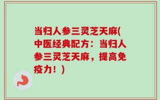 当归人参三灵芝天麻(中医经典配方：当归人参三灵芝天麻，提高免疫力！)