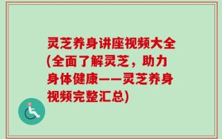 灵芝养身讲座视频大全(全面了解灵芝，助力身体健康——灵芝养身视频完整汇总)