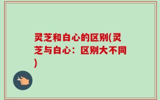 灵芝和白心的区别(灵芝与白心：区别大不同)