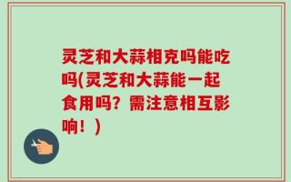 灵芝和大蒜相克吗能吃吗(灵芝和大蒜能一起食用吗？需注意相互影响！)