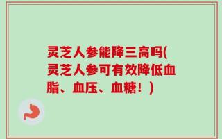 灵芝人参能降三高吗(灵芝人参可有效降低血脂、血压、血糖！)