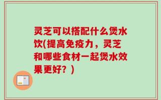 灵芝可以搭配什么煲水饮(提高免疫力，灵芝和哪些食材一起煲水效果更好？)