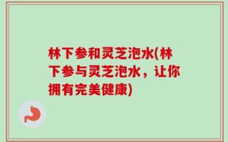 林下参和灵芝泡水(林下参与灵芝泡水，让你拥有完美健康)