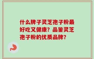 什么牌子灵芝孢子粉最好吃又健康？品鉴灵芝孢子粉的优质品牌？