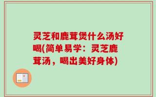 灵芝和鹿茸煲什么汤好喝(简单易学：灵芝鹿茸汤，喝出美好身体)