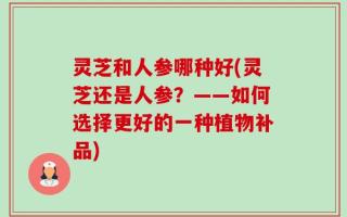 灵芝和人参哪种好(灵芝还是人参？——如何选择更好的一种植物补品)