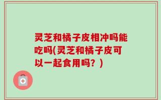 灵芝和橘子皮相冲吗能吃吗(灵芝和橘子皮可以一起食用吗？)