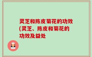 灵芝和陈皮菊花的功效(灵芝、陈皮和菊花的功效及益处