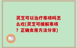 灵芝可以治疗寒咳吗怎么吃(灵芝可缓解寒咳？正确食用方法分享)