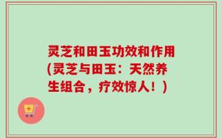 灵芝和田玉功效和作用(灵芝与田玉：天然养生组合，疗效惊人！)