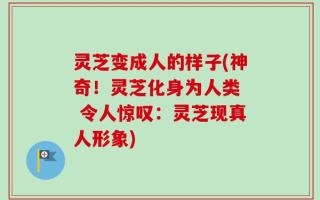 灵芝变成人的样子(神奇！灵芝化身为人类  令人惊叹：灵芝现真人形象)