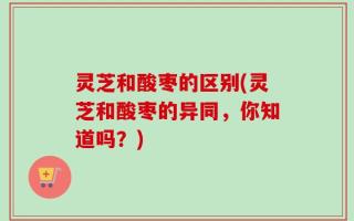 灵芝和酸枣的区别(灵芝和酸枣的异同，你知道吗？)