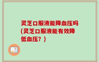 灵芝口服液能降血压吗(灵芝口服液能有效降低血压？)