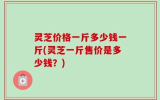 灵芝价格一斤多少钱一斤(灵芝一斤售价是多少钱？)