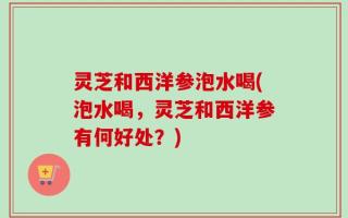 灵芝和西洋参泡水喝(泡水喝，灵芝和西洋参有何好处？)